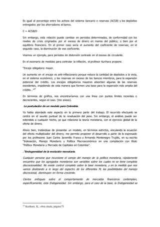 Es igual al porcentaje entre los activos del sistema bancario o reservas (ACSB) y los depósitos
entregados por los ahorradores al banco.
C = ACSB/D
Sin embargo, esta relación puede cambiar en periodos determinados, de conformidad con los
niveles de crisis originados por el exceso de dinero en manos del público; o bien por el
equilibrio financiero. En el primer caso sería el aumento del coeficiente de reservas; en el
segundo caso, la disminución de ese coeficiente.
Veamos un ejemplo, para periodos de distorsión centrado en el exceso de circulante.
En el escenario de medidas para controlar la inflación, el profesor Kurihara propone.
“Encaje obligatorio mayor.
Un aumento en el encaje es anti-inflacionario porque reduce la cantidad de depósitos a la vista,
en el sistema económico, y las reservas en exceso de los bancos miembros, para la expansión
potencial del crédito. Los encajes obligatorios mayores absorben algunas de las reservas
excedentes, impidiendo de esta manera que formen una base para la expansión más amplia del
crédito…”27
En términos de gráfica, nos encontraríamos con una línea con puntos límites recientes o
decrecientes, según el caso. (Ver anexo).
La postulación de un modelo para Colombia.
Ya había abordado este aspecto en la primera parte del trabajo. El recorrido efectuado se
centra en el asunto puntual de la revaluación del peso. Sin embargo, el análisis puede ser
extendido a cualquier hecho, ya que relaciona la teoría monetaria, con el ejercicio global de la
oferta de dinero.
Ahora bien, tratándose de presentar un modelo, en términos estrictos, vinculando la ecuación
del efecto multiplicador del dinero; me permito proponer el desarrollo a partir de lo expresado
por los profesores Juan Carlos Jaramillo Franco y Armando Montenegro Trujillo, en su escrito
“Indexación, Manejo Monetario y Política Macroeconómica en una compilación con título
“Política Monetaria y Mercado de Capitales en Colombia”.
.”Endogeneidad de la evolución monetaria.
Cualquier persona que incursione el campo del manejo de la política monetaria, rápidamente
encuentra que los agregados monetarios son variables sobre los cuales no se tiene completa
discrecionalidad. No existe control completo sobre la base monetaria, y en la medida que nos
vamos deslizando a lo largo del espectro de los diferentes M, las posibilidades del manejo
discrecional, disminuyen en forma creciente.
Ciertos enfoques sobre el comportamiento de mercados financieros contemplan,
específicamente, esta Endogeneidad. Sin embargo, para el caso de la base, la Endogeneidad se
27 Kurihara, K., obra citada, página 73.
 