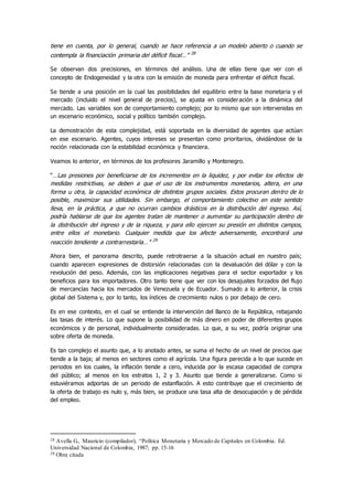 tiene en cuenta, por lo general, cuando se hace referencia a un modelo abierto o cuando se
contempla la financiación primaria del déficit fiscal…” 28
Se observan dos precisiones, en términos del análisis. Una de ellas tiene que ver con el
concepto de Endogeneidad y la otra con la emisión de moneda para enfrentar el déficit fiscal.
Se tiende a una posición en la cual las posibilidades del equilibrio entre la base monetaria y el
mercado (incluido el nivel general de precios), se ajusta en consideración a la dinámica del
mercado. Las variables son de comportamiento complejo; por lo mismo que son intervenidas en
un escenario económico, social y político también complejo.
La demostración de esta complejidad, está soportada en la diversidad de agentes que actúan
en ese escenario. Agentes, cuyos intereses se presentan como prioritarios, olvidándose de la
noción relacionada con la estabilidad económica y financiera.
Veamos lo anterior, en términos de los profesores Jaramillo y Montenegro.
“…Las presiones por beneficiarse de los incrementos en la liquidez, y por evitar los efectos de
medidas restrictivas, se deben a que el uso de los instrumentos monetarios, altera, en una
forma u otra, la capacidad económica de distintos grupos sociales. Estos procuran dentro de lo
posible, maximizar sus utilidades. Sin embargo, el comportamiento colectivo en este sentido
lleva, en la práctica, a que no ocurran cambios drásticos en la distribución del ingreso. Así,
podría hablarse de que los agentes tratan de mantener o aumentar su participación dentro de
la distribución del ingreso y de la riqueza, y para ello ejercen su presión en distintos campos,
entre ellos el monetario. Cualquier medida que los afecte adversamente, encontrará una
reacción tendiente a contrarrestarla…” 29
Ahora bien, el panorama descrito, puede retrotraerse a la situación actual en nuestro país;
cuando aparecen expresiones de distorsión relacionadas con la devaluación del dólar y con la
revolución del peso. Además, con las implicaciones negativas para el sector exportador y los
beneficios para los importadores. Otro tanto tiene que ver con los desajustes forzados del flujo
de mercancías hacia los mercados de Venezuela y de Ecuador. Sumado a lo anterior, la crisis
global del Sistema y, por lo tanto, los índices de crecimiento nulos o por debajo de cero.
Es en ese contexto, en el cual se entiende la intervención del Banco de la República, rebajando
las tasas de interés. Lo que supone la posibilidad de más dinero en poder de diferentes grupos
económicos y de personal, individualmente consideradas. Lo que, a su vez, podría originar una
sobre oferta de moneda.
Es tan complejo el asunto que, a lo anotado antes, se suma el hecho de un nivel de precios que
tiende a la baja; al menos en sectores como el agrícola. Una figura parecida a lo que sucede en
periodos en los cuales, la inflación tiende a cero, inducida por la escasa capacidad de compra
del público; al menos en los estratos 1, 2 y 3. Asunto que tiende a generalizarse. Como si
estuviéramos adportas de un periodo de estanflación. A esto contribuye que el crecimiento de
la oferta de trabajo es nulo y, más bien, se produce una tasa alta de desocupación y de pérdida
del empleo.
28 Avella G., Mauricio (compilador), “Política Monetaria y Mercado de Capitales en Colombia. Ed.
Universidad Nacional de Colombia, 1987; pp. 15-16
29 Obra citada
 