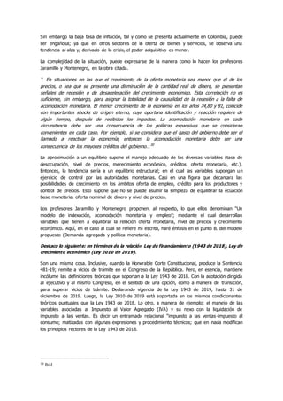 Sin embargo la baja tasa de inflación, tal y como se presenta actualmente en Colombia, puede
ser engañosa; ya que en otros sectores de la oferta de bienes y servicios, se observa una
tendencia al alza y, derivado de la crisis, el poder adquisitivo es menor.
La complejidad de la situación, puede expresarse de la manera como lo hacen los profesores
Jaramillo y Montenegro, en la obra citada.
“…En situaciones en las que el crecimiento de la oferta monetaria sea menor que el de los
precios, o sea que se presente una disminución de la cantidad real de dinero, se presentan
señales de recesión o de desaceleración del crecimiento económico. Esta correlación no es
suficiente, sin embargo, para asignar la totalidad de la causalidad de la recesión a la falta de
acomodación monetaria. El menor crecimiento de la economía en los años 74,80 y 81, coincide
con importantes shocks de origen eterno, cuya oportuna identificación y reacción requiere de
algún tiempo, después de recibidos los impactos. La acomodación monetaria en cada
circunstancia debe ser una consecuencia de las políticas expansivas que se consideran
convenientes en cada caso. Por ejemplo, si se considera que el gasto del gobierno debe ser el
llamado a reactivar la economía, entonces la acomodación monetaria debe ser una
consecuencia de los mayores créditos del gobierno…30
La aproximación a un equilibrio supone el manejo adecuado de las diversas variables (tasa de
desocupación, nivel de precios, merecimiento económico, créditos, oferta monetaria, etc.).
Entonces, la tendencia sería a un equilibrio estructural; en el cual las variables supongan un
ejercicio de control por las autoridades monetarias. Casi en una figura que decantara las
posibilidades de crecimiento en los ámbitos oferta de empleo, crédito para los productores y
control de precios. Esto supone que no se puede asumir la simpleza de equilibrar la ecuación
base monetaria, oferta nominal de dinero y nivel de precios.
Los profesores Jaramillo y Montenegro proponen, al respecto, lo que ellos denominan “Un
modelo de indexación, acomodación monetaria y empleo”; mediante el cual desarrollan
variables que tienen a equilibrar la relación oferta monetaria, nivel de precios y crecimiento
económico. Aquí, en el caso al cual se refiere mi escrito, haré énfasis en el punto B. del modelo
propuesto (Demanda agregada y política monetaria).
Destaco lo siguiente: en términos de la relación Ley de financiamiento (1943 de 2018), Ley de
crecimiento económico (Ley 2010 de 2019).
Son una misma cosa. Inclusive, cuando la Honorable Corte Constitucional, produce la Sentencia
481-19; remite a vicios de trámite en el Congreso de la República. Pero, en esencia, mantiene
incólume las definiciones teóricas que soportan a la Ley 1943 de 2018. Con la acotación dirigida
al ejecutivo y al mismo Congreso, en el sentido de una opción, como a manera de transición,
para superar vicios de trámite. Declarando vigencia de la Ley 1943 de 2019, hasta 31 de
diciembre de 2019. Luego, la Ley 2010 de 2019 està soportada en los mismos condicionantes
teóricos puntuales que la Ley 1943 de 2018. Lo otro, a manera de ejemplo: el manejo de las
variables asociadas al Impuesto al Valor Agregado (IVA) y su nexo con la liquidación de
impuesto a las ventas. Es decir un entramado relacional “impuesto a las ventas-impuesto al
consumo; matizadas con algunas expresiones y procedimiento técnicos; que en nada modifican
los principios rectores de la Ley 1943 de 2018.
30 Ibíd.
 