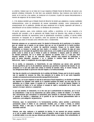 Lo anterior, traduce que no se trata (en lo que respecta al Estado Social de Derecho), de ejercer una
posición ortodoxa irrelevante. Es más bien una acotación dinámica. Que involucra una noción de lo
social, en la cual los y las sujetos, se involucran en el proceso. A partir de nuevas interpretaciones a
manera de exigencia de los nuevos hechos.
[…] Se destaca también que el Estado Social de Derecho ha tenido que adaptarse a nuevas realidades
socioeconómicas, como la emergencia de nuevas necesidades sociales, como consecuencia del
envejecimiento de la población, pérdida del peso asistencial de la familia, expansión del divorcio y
diversificación de los núcleos familiares y no familiares de convivencia…”6
El escrito aparece, pues, como evidencia social, política y económica, en lo que respecta a la
evolución del concepto y de la aplicación del Estado Social de Derecho. Aún, siendo un hecho la
confrontación derivada de expresiones como la globalización económica y política, el escrito exhibe
posiciones en búsqueda de un equilibrio; entre las opciones de Estado Social de Derecho y el
concepto que avala el mercado como referente único y fundamental.
Entonces estamos en un escenario social. En donde la hilvanación de lo particular y lo colectivo,
pasa por entender que el soporte, en ese proceso, tiene que ver con el desarrollo de la teoría jurídica.
Porque supone precisar la noción de equilibrio necesario. Porque en la relación Estado-
individualidad, se incorpora la variable que hace alusión a la cantidad y la calidad. Es algo así como
entender que el concepto de equilibrio tiene razón de ser, en la medida en que cada sujeto natural y/o
jurídico asuma la certeza de que el Estado no puede ser minimizado. Y, tampoco, puede ser asimilado a
sus intereses particulares. Ese es el sentido que adquieren las querellas. Como si, a cada paso, fuese
necesario sustentar la lógica de ese entramado. Porque, asimismo como surgieron las instituciones, a
partir de pactos inherentes, conscientes o no. A asimismo la condición supra estructural de las
instituciones, supone la aceptación de unas reglas del juego.
No se concibe, en consecuencia, un Estado-Nación, sin unas instituciones que ejerzan como garantes
de ese equilibrio; por la vía de establecer opciones que permiten el ejercicio del derecho. En una
perspectiva en la cual cada sujeto tiene certeza en términos de derechos. Pero, al mismo tiempo, de
sus obligaciones desde el punto de vista del respeto a la institucionalidad.
Ese tipo de relación es la demostración de la solidez del Estado. Porque, por la vía de la querella,
esta en capacidad de reconocer los fallos. Una autonomía de la justicia, sin la cual sería imposible
acceder aunescenario enelcualseconcreta eseequilibriofuncional.
Ahora bien, en lo que respecta al caso de la estructura fiscal-impositiva y, en alusión al significado
que adquieren los impuestos como soporte de la capacidad económica del Estado; ese nexo entre los y las
particulares con el Estado, supone la precisión de la normatividad, por la vía del Estatuto Tributario. Es
una convicción de Estado, en la cual confluyen el concepto de región y municipalidad con la Nación, como
escenario de mayor estructura y complejidad.
Lo que aquí presento, en consecuencia, no es otra cosa que la particularización de situaciones, por la vía de
las jurisprudencias a cargo de las corporaciones que aplican justicia, a nombre del Estado y la Nación.
Son concreciones que reivindican la autonomía; pero también la interacción. Porque no se concibe
el concepto de derechos y obligaciones, sin la garantía de que las instancias gubernamentales están en
condiciones y en la obligación de garantizarlas.
Entonces, aquí, lo concerniente a la hermenéutica jurídica, cobra sentido y pertinencia;
precisamente porque el Estado es una construcción heredada, pero, al mismo o tiempo, en continuo
desarrollo. Porque, a cada paso, el ejercicio económico (en este caso) plantea retos que deben ser
asumidos como tal.
Entonces, esos retos, coadyuvan a la postulación de doctrina. En ese escenario del universo económico,
en el cual es posible entender la interacción. Siendo lo impositivo, desde el punto de vista del soporte para
la actividad estatal; no es otra cosa que referente que unifican criterios y conceptos. Pero entendiendo, al
6 Ibid., páginas 194-195
 
