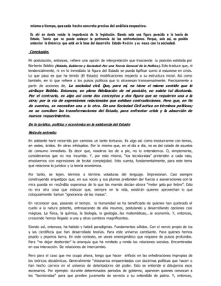 mismo o tiempo, que cada hecho concreto precisa del análisis respectivo.
Es ahí en donde reside la importancia de la legislación. Siendo esta una figura parecida a la teoría de
Estado. Teoría que no puede soslayar la pertinencia de las confrontaciones. Porque, solo así, es posible
entender la dinámica que está en la base del desarrollo Estado-Nación y su nexo con la sociedad.
Conclusión.
Mi postulación, entonces, refiere una opción de interpretación que trasciende la posición exhibida por
Norberto Bobbio (Estado, Gobierno y Sociedad: Por una Teoría General de la Política). Esto traduce que, ni
tendencialmente, ni en lo inmediato la figura del Estado se pueda tipificar como si estuviese en crisis.
Lo que pasa es que ha tenido (El Estado) modificaciones respecto a su estructura inicial. Asì como
también, en lo que refiere a los pulsos políticos que lo atraviesan transversalmente. Precisamente a
partir de acciones de, La sociedad civil. Que, para mí, no tiene el mismo sentido que le
atribuye Bobbio. Entonces, en plena fidelización de mi posición, no existe tal dicotomía.
Por el contrario, es algo asì como dos conceptos y dos figura que se requieren una a la
otra; por la vìa de expresiones relacionales que exhiben contradicciones. Pero que, en fin
de cuentas, se necesitan una a la otra. Sin una Sociedad Civil activa en términos políticos;
no se conciben las transformaciones del Estado, para enfrentar crisis y la absorción de
nuevos requerimientos.
De lo jurídico, politico y económico en la existencia del Estado
Nota de entrada:
En adelante haré recorrido por caminos un tanto tortuoso. Es algo asì como involucrarme con temas,
en vedes, áridos. En otras inhóspitos. Por lo mismo que, en el día a día, no es del calado de asuntos
de consumo inmediato. Es decir que, nosotros los de a pie, no lo entendemos. O, simplemente,
consideramos que no nos incumbe. Y, por esto mismo, “los tecnócratas” pretenden a cada rato,
envolvernos con expresiones de brutal complejidad. Esto cuenta, fundamentalmente, para este tema
que relaciona lo jurídico y la teoría económica.
Por tanto, se tejen, término a término voladuras del lenguaje. Impresionan. Casi siempre
construyendo arquetipos que, en sus voces y sus plumas pretenden dar fuerza a aseveraciones con la
mira puesta en recóndita esperanza de lo que las mamás decían otrora “meter gato por liebre”. Esto
no era otra cosa que esbozar que, siempre en la vida, existirán quienes aprovechan lo que
coloquialmente llaman “ignorancia de las masas”.
En reconocer que, pasando el tiempo, la humanidad se ha beneficiado de quienes han quebrado el
cuello a la natura potente, entresacando de ella insumos, postulando y desarrollando opciones casi
mágicas. La física, la química, la biología, la geología…las matemáticas,…la economía. Y, entonces,
crescendo hemos llegado a una y otras cumbres magnificentes.
Siendo asì, entonces, ha habido y habrá paradigmas. Fundamentos sólidos. Con el nervio propio de los
y las científicos que han desarrollado teorías. Para este universo cambiante. Para quienes hemos
pisado y pisamos tierra. En este contexto, en veces enienigmático que requiere de pulsos profundos.
Para “no dejar desbordar” la anarquía que ha rondado y ronda las relaciones sociales. Encumbradas
en esa interacción. De relaciones de intercambio.
Pero para el caso que me ocupa ahora, tengo que hacer énfasis en las enhebraciones impropias de
los teóricos dicotómicos. Generalmente “visionarios emparentados con doctrinas políticas que hacen o
han hecho carrera en el universo de detentadores del poder. Esto se entiende si dibujamos esos
escenarios. Por ejemplo: durante determinados periodos de gobierno, aparecen quienes convocan a
los “tecnócratas” para que presten juramento de servicio a su entendido de patria. Y, entonces,
 