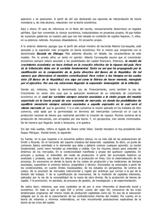 aparecen y se posicionan. A partir de ahí van deslizando sus opciones de interpretación de teoría
monetaria y, de màs alcance, relacionan con la teoría económica.
Aquí y ahora. El caso de referencia en el título del escrito, necesariamente desemboco en legados
pérfidos. Que han convertido la ciencia económica, traduciéndolas en proyectos propios. Ni que hablar
de sucesivos gobiernos en nuestro país que nos han situado en condición de sujetos faquires…Y, ellos,
en su potencia nefanda. Acuciosos dilapidadores. En provecho propio.
A lo anterior debemos agregar que el perfil del actual ministro de hacienda Alberto Carrasquilla, està
asociado a la expresión màs arrogante en teoría económica. Por lo mismo que emparenta con la
denominada Escuela de Chicago. Màs adelante dilucido, en detalle, las características de este
modelo. Por lo pronto afino un tanto mi opinión: Alberto Carrasquilla asume que el crecimiento
económico siempre estará asociado a las posibilidades del capital financiero. Entonces, la noción de
crecimiento económico no hace énfasis en la creación efectiva de la riqueza del país. Para
él, la tributación debe ser la variable fundamental. Tanto es asì que ha propugnado por la
modificación en la composición de la junta directiva del Banco de la República. De tal
manera que distorsiona el mandato constitucional. Para volver a los tiempos en los cuales
éste (El Banco de la República) era algo asì como la fábrica de hacer moneda, manejado
por el ejecutivo. Por esa vìa, estaremos llegando la expansión inmanejable de la inflación.
Siendo asì, entonces, tanto la denominada Ley de Financiamiento, como también la Ley de
Crecimiento no serán otra cosa que la aplicación tendencial de un entendido de crecimiento
económico en el cual las variables siempre estarán asociadas a la visión propia del modelo
soportado en la teoría propia de una economía de mercado; en donde las posibilidades de
equilibrio monetario siempre estarán asociados a aquella expresión en la cual será el
mismo mercado el que la garantice. Y si a esto sumamos la noción aplicada en los tratados de libre
comercio, está dada por la permisividad en términos del intercambio comercial en el cual la
producción nacional de bienes que realmente permiten la creación de riqueza. Muchos sectores de la
producción de mercancías, son arropados por esa teoría. Y, en perspectiva, irán siendo minimizados.
De tal manera que llegarán, tarde o temprano, a la quiebra.
Sin dar màs vueltas, refiero el legado de Álvaro Uribe Vélez .Siendo heredero el hoy presidente Iván
Duque Márquez. Siendo breve, lo siguiente:
Su fuente, en lo que respecta a la economía política clásica, no va màs allá de las postulaciones de
Smith y Ricardo. En el horizonte del soporte ortodoxo del desarrollo capitalista. Es decir, un punto de
comienzo básico asimilado a lo elemental que debe y debería conocer cualquier aprendiz. La noción
fundamental, como mera heredad ya entendida y cedida. Con los insumos obvios para entender la
dinámica de los mercados. En la condicionalidad manifiesta y propia del quehacer capitalista. En
principio y puntual, el entendido del modo de producción. A partir del acumulado histórico ya
analizado y probado, casi desde los albores de la producción en línea. Con la sistematización de los
procesos. En escenarios en donde la teoría de los costos de producción y las mediciones de tiempos
asociadas; supondrían el universo teórico, pragmático y técnico. Enunciados ya avizorados a partir de
los condicionantes, en cuanto límites insoslayables; de los estudios en perspectiva. De centros de
costos. De la precisión de mercadeo instrumental y regido por prácticas que corrían a la par de la
división del trabajo. Y de la cuantificación de inversiones. De la medición de capitales intensivos,
aplicados por la vìa de la razonabilidad de la mano de obra directa. De la producción de bienes de
capital. Y la promoción, en paralelo, de procesos de gestión, de investigación y de experimentación.
No sobra decir, entonces, que esos contextos ya de por si eran inherentes al desarrollo social y
económico. En todo lo que el siglo XIX y primer cuarto del siglo XX; conocieron de las crisis
tendenciales originarias del mismo modo de producción capitalista como tal. En eso de la saturación
obligada por la vìa de la exacerbación de las contradicciones mismas del modelo. Por cuanto, en la
teoría de máximos y mínimos matemáticos, se irían encontrando postulaciones explicativas de la
teoría de las crisis del capital.
 