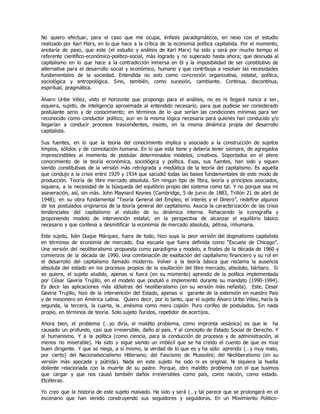 No quiero efectuar, para el caso que me ocupa, énfasis paradigmáticos, en nexo con el estudio
realizado por Karl Marx, en lo que hace a la crítica de la economía política capitalista. Por el momento,
anotaría de paso, que este (el estudio y análisis de Karl Marx) ha sido y será por mucho tiempo el
referente científico-económico-politico-social, màs logrado y no superado hasta ahora; que desnuda al
capitalismo en lo que hace a la contradicción inmersa en èl y la imposibilidad de ser constitutivo de
alternativa para el desarrollo social y económico, humano y que contribuya a resolver las necesidades
fundamentales de la sociedad. Entendida no solo como concreción organizativa, estatal, política,
sociológica y antropológica. Sino, también, como sucesión, cambiante. Continua, discontinua,
espiritual, pragmática.
Álvaro Uribe Vélez, visto el horizonte que propongo para el análisis, no es ni llegará nunca a ser ,
siquiera, sujeto, de inteligencia aproximada al entendido necesario, para que pudiese ser considerado
postulante serio y de conocimiento; en términos de lo que serían las condiciones mínimas para ser
reconocido como conductor politico, aun en la misma lógica necesaria para quienes han conducido y/o
llegarían a conducir procesos trascendentes, insisto, en la misma dinámica propia del desarrollo
capitalista.
Sus fuentes, en lo que la teoría del conocimiento implica y asociado a la construcción de sujetos
limpios, sólidos y de connotación humana. En lo que esta tiene y debería tener siempre, de agregados
imprescindibles al momento de postular determinados modelos, creativos. Soportados en el pleno
conocimiento de la teoría económica, sociológica y política. Esas, sus fuentes, han sido y siguen
siendo constitutivas de la versión màs retrógrada y mediática de la teoría del capitalismo. Es aquella
que condujo a la crisis entre 1929 y 1934 que sacudió todas las bases fundamentales de este modo de
producción. Teoría de libre mercado absoluta. Sin ningún tipo de fibra, teoría y principios asociados,
siquiera, a la necesidad de la búsqueda del equilibrio propio del sistema como tal. Y no porque sea mi
aseveración, asì, sin màs. John Maynard Keynes (Cambridge, 5 de junio de 1883, Trillón 21 de abril de
1948); en su obra fundamental “Teoría General del Empleo, el interés y el Dinero”, redefine algunos
de los postulados originarios de la teoría general del capitalismo. Asocia la caracterización de las crisis
tendenciales del capitalismo al estudio de su dinámica interna. Rehaciendo la iconografía y
proponiendo modelo de intervención estatal; en la perspectiva de alcanzar el equilibrio básico
necesario y que conlleva a desmitificar la economía de mercado absoluta, pétrea, inhumana.
Este sujeto, Iván Duque Márquez, fuera de todo, hizo suya la peor versión del dogmatismo capitalista
en términos de economía de mercado. Esa escuela que fuera definida como “Escuela de Chicago”.
Una versión del neoliberalismo propuesta como paradigma y modelo, a finales de la década de 1960 y
comienzos de la década de 1990. Una combinación de exaltación del capitalismo financiero y su rol en
el desarrollo del capitalismo llamado moderno. Volver a la teoría básica que reclama la ausencia
absoluta del estado en los procesos propios de la exultación del libre mercado, absoluto, bárbaro. Si
se quiere, el sujeto aludido, apenas si fuera (en su momento) aprendiz de la política implementada
por César Gaviria Trujillo, en el modelo que postuló e implementó durante su mandato (1990-1994).
Es decir las aplicaciones màs idólatras del neoliberalismo (en su versión màs nefasta). Este, Cesar
Gaviria Trujillo, hizo de la intervención del Estado, apenas si garante de la extensión en nuestro País
y de mesonero en América Latina. Quiero decir, por lo tanto, que el sujeto Álvaro Uribe Vélez, haría la
segunda, la tercera, la cuarta, la…enésima como mero copión. Puro corifeo de postulados. Sin nada
propio, en términos de teoría. Solo sujeto ñuridos, repetidor de acertijos.
Ahora bien, el problema (…yo diría, el maldito problema, como impronta vesánica) es que le ha
causado un profundo, casi que irreversible, daño al país. Y al concepto de Estado Social de Derecho. Y
al humanismo. Y a la política (como ciencia, para la conducción de procesos y de administración, al
menos no miserable). Ha sido y sigue siendo un imbécil que se ha creído el cuento de que es muy
buen dirigente. Y que se niega, a sí mismo, la verdad de lo que es y ha sido: aprendiz (…y muy malo,
por cierto) del Nacionalsocialismo Hitleriano; del Fascismo de Mussolini; del Neoliberalismo (en su
versión màs apocada y pútrida). Nada en este sujeto ha sido ni es original. Ni siquiera la huella
doliente relacionada con la muerte de su padre. Porque, otro maldito problema con el que tuvimos
que cargar y que nos causó también daños irreversibles como país, como nación, como estado.
Etcéteras.
Yo creo que la historia de este sujeto malvado. Ha sido y será (…y tal parece que se prolongará en el
escenario que han venido construyendo sus seguidores y seguidoras. En un Movimiento Politico-
 