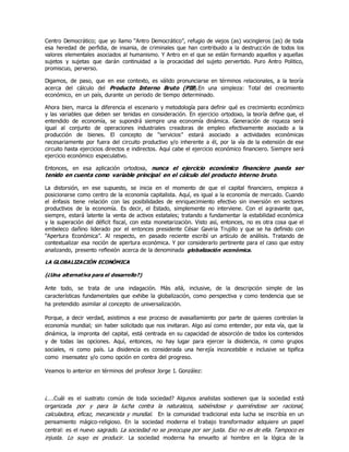 Centro Democrático; que yo llamo “Antro Democrático”, refugio de viejos (as) vocingleros (as) de toda
esa heredad de perfidia, de insania, de criminales que han contribuido a la destrucción de todos los
valores elementales asociados al humanismo. Y Antro en el que se están formando aquellos y aquellas
sujetos y sujetas que darán continuidad a la procacidad del sujeto pervertido. Puro Antro Politico,
promiscuo, perverso.
Digamos, de paso, que en ese contexto, es válido pronunciarse en términos relacionales, a la teoría
acerca del cálculo del Producto Interno Bruto (PIB).En una simpleza: Total del crecimiento
económico, en un país, durante un periodo de tiempo determinado.
Ahora bien, marca la diferencia el escenario y metodología para definir qué es crecimiento económico
y las variables que deben ser tenidas en consideración. En ejercicio ortodoxo, la teoría define que, el
entendido de economía, se supondrá siempre una economía dinámica. Generación de riqueza será
igual al conjunto de operaciones industriales creadoras de empleo efectivamente asociado a la
producción de bienes. El concepto de “servicios” estará asociado a actividades económicas
necesariamente por fuera del circuito productivo y/o inherente a él, por la vìa de la extensión de ese
circuito hasta ejercicios directos e indirectos. Aquí cabe el ejercicio económico financiero. Siempre será
ejercicio económico especulativo.
Entonces, en esa aplicación ortodoxa, nunca el ejercicio económico financiero pueda ser
tenido en cuenta como variable principal en el cálculo del producto interno bruto.
La distorsión, en ese supuesto, se inicia en el momento de que el capital financiero, empieza a
posicionarse como centro de la economía capitalista. Aquí, es igual a la economía de mercado. Cuando
el énfasis tiene relación con las posibilidades de enriquecimiento efectivo sin inversión en sectores
productivos de la economía. Es decir, el Estado, simplemente no interviene. Con el agravante que,
siempre, estará latente la venta de activos estatales; tratando a fundamentar la estabilidad económica
y la superación del déficit fiscal, con esta monetarizaciòn. Visto asì, entonces, no es otra cosa que el
embeleco dañino liderado por el entonces presidente César Gaviria Trujillo y que se ha definido con
“Apertura Económica”. Al respecto, en pasado reciente escribí un artículo de análisis. Tratando de
contextualizar esa noción de apertura económica. Y por considerarlo pertinente para el caso que estoy
analizando, presento reflexión acerca de la denominada globalización económica.
LA GLOBALIZACIÓN ECONÓMICA
(¿Una alternativa para el desarrollo?)
Ante todo, se trata de una indagación. Más allá, inclusive, de la descripción simple de las
características fundamentales que exhibe la globalización, como perspectiva y como tendencia que se
ha pretendido asimilar al concepto de universalización.
Porque, a decir verdad, asistimos a ese proceso de avasallamiento por parte de quienes controlan la
economía mundial; sin haber solicitado que nos invitaran. Algo así como entender, por esta vía, que la
dinámica, la impronta del capital, está centrada en su capacidad de absorción de todos los contenidos
y de todas las opciones. Aquí, entonces, no hay lugar para ejercer la disidencia, ni como grupos
sociales, ni como país. La disidencia es considerada una herejía inconcebible e inclusive se tipifica
como insensatez y/o como opción en contra del progreso.
Veamos lo anterior en términos del profesor Jorge I. González:
¿….Cuál es el sustrato común de toda sociedad? Algunos analistas sostienen que la sociedad está
organizada por y para la lucha contra la naturaleza, sabiéndose y queriéndose ser racional,
calculadora, eficaz, mecanicista y mundial. En la comunidad tradicional esta lucha se inscribía en un
pensamiento mágico-religioso. En la sociedad moderna el trabajo transformador adquiere un papel
central: es el nuevo sagrado. La sociedad no se preocupa por ser justa. Eso no es de ella. Tampoco es
injusta. Lo suyo es producir. La sociedad moderna ha envuelto al hombre en la lógica de la
 