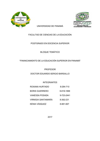 UNIVERSIDAD DE PANAMÁ
FACULTAD DE CIENCIAS DE LA EDUCACIÓN
POSTGRADO EN DOCENCIA SUPERIOR
BLOQUE TEMÁTICO
“FINANCIAMIENTO DE LA EDUCACIÓN SUPERIOR EN PANAMÁ”
PROFESOR
DOCTOR EDUARDO SERGIO BARSALLO
INTEGRANTES
ROXANA HURTADO 8-284-710
BORIS GUERRERO 8-818-1888
VANESSA POSADA 9-723-2441
VIRNIGIA SANTAMARÍA 8-362-231
KENIA VÁSQUEZ 8-881-667
2017
 