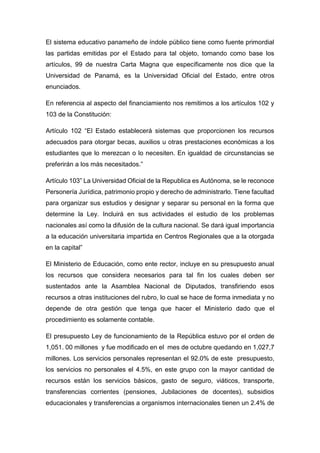 El sistema educativo panameño de índole público tiene como fuente primordial
las partidas emitidas por el Estado para tal objeto, tomando como base los
artículos, 99 de nuestra Carta Magna que específicamente nos dice que la
Universidad de Panamá, es la Universidad Oficial del Estado, entre otros
enunciados.
En referencia al aspecto del financiamiento nos remitimos a los artículos 102 y
103 de la Constitución:
Artículo 102 “El Estado establecerá sistemas que proporcionen los recursos
adecuados para otorgar becas, auxilios u otras prestaciones económicas a los
estudiantes que lo merezcan o lo necesiten. En igualdad de circunstancias se
preferirán a los más necesitados.”
Artículo 103” La Universidad Oficial de la Republica es Autónoma, se le reconoce
Personería Jurídica, patrimonio propio y derecho de administrarlo. Tiene facultad
para organizar sus estudios y designar y separar su personal en la forma que
determine la Ley. Incluirá en sus actividades el estudio de los problemas
nacionales así como la difusión de la cultura nacional. Se dará igual importancia
a la educación universitaria impartida en Centros Regionales que a la otorgada
en la capital”
El Ministerio de Educación, como ente rector, incluye en su presupuesto anual
los recursos que considera necesarios para tal fin los cuales deben ser
sustentados ante la Asamblea Nacional de Diputados, transfiriendo esos
recursos a otras instituciones del rubro, lo cual se hace de forma inmediata y no
depende de otra gestión que tenga que hacer el Ministerio dado que el
procedimiento es solamente contable.
El presupuesto Ley de funcionamiento de la República estuvo por el orden de
1,051. 00 millones y fue modificado en el mes de octubre quedando en 1,027,7
millones. Los servicios personales representan el 92.0% de este presupuesto,
los servicios no personales el 4.5%, en este grupo con la mayor cantidad de
recursos están los servicios básicos, gasto de seguro, viáticos, transporte,
transferencias corrientes (pensiones, Jubilaciones de docentes), subsidios
educacionales y transferencias a organismos internacionales tienen un 2.4% de
 