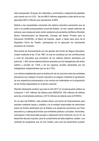 este presupuesto. El grupo de materiales y suministros y asignaciones globales
solo cuenta con un 0.2%. De los 906.0 millones asignados a esta fecha se han
ejecutado 803.3 millones que representan el 89%.
Debido a las necesidades crecientes del sistema educativo panameño que se
unen a la partida presupuestaria anual del Estado, se han creado sistemas de
esfuerzo que coadyuvan para recibir asistencia provenientes del Banco Mundial,
Banco Interamericano de Desarrollo, Consejo del Sector Privado para la
Educación (COSPAE), el Reino de España, Japón y hasta hace poco de la
República China de Taiwán, participando en la ejecución de importantes
proyectos de inversión.
Otra fuente de financiamiento son los aportes del Fondo de Seguro Educativo,
creado mediante la ley 13 de 1987, el cual se constituye por las contribuciones
a nivel de impuestos que provienen de los salarios básicos aportados por
patronos, 1.50% de los salarios básicos aportado por los trabajadores del sector
público y privado de 1.25% y de los ingresos anuales declarados por los
trabajadores independientes que es de 2.75%.
Los criterios establecidos para la distribución de los recursos entre las entidades
educativas que integran el sector educativo se asignan mediante la aprobación
de sus respectivos presupuestos y los mismos se materializan en la disposición
de los fondos depositados en el tesoro nacional.
Resulta interesante analizar que para el año 2017 en el presupuesto público se
incluyeron 1 421 millones de dólares para MEDUCA, 436 millones de dólares
para las universidades públicas y 337.6 millones de dólares para el IFARHU.
En el caso del IFARHU, esta entidad ofrece una forma de financiamiento para
estudios mediante becas y créditos y es la entidad responsable de administrar
todos los fondos destinados por el Estado a la asistencia económica con fines
educativos y cualesquiera fondos que entidades públicas o privadas, nacionales,
extranjeras o internacionales pongan a disposición de la institución con el fin de
desarrollo del país requiere, para el cumplimiento de tales objetivos, existen una
variedad de programas que se han creado, para que los panameños puedan
 
