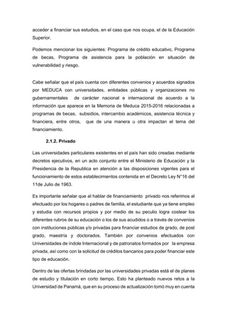 acceder a financiar sus estudios, en el caso que nos ocupa, el de la Educación
Superior.
Podemos mencionar los siguientes: Programa de crédito educativo, Programa
de becas, Programa de asistencia para la población en situación de
vulnerabilidad y riesgo.
Cabe señalar que el país cuenta con diferentes convenios y acuerdos signados
por MEDUCA con universidades, entidades públicas y organizaciones no
gubernamentales de carácter nacional e internacional de acuerdo a la
información que aparece en la Memoria de Meduca 2015-2016 relacionadas a
programas de becas, subsidios, intercambio académicos, asistencia técnica y
financiera, entre otros, que de una manera u otra impactan el tema del
financiamiento.
2.1.2. Privado
Las universidades particulares existentes en el país han sido creadas mediante
decretos ejecutivos, en un acto conjunto entre el Ministerio de Educación y la
Presidencia de la Republica en atención a las disposiciones vigentes para el
funcionamiento de estos establecimientos contenida en el Decreto Ley N°16 del
11de Julio de 1963.
Es importante señalar que al hablar de financiamiento privado nos referimos al
efectuado por los hogares o padres de familia, el estudiante que ya tiene empleo
y estudia con recursos propios y por medio de su peculio logra costear los
diferentes rubros de su educación o los de sus acudidos o a través de convenios
con instituciones públicas y/o privadas para financiar estudios de grado, de post
grado, maestría y doctorados. También por convenios efectuados con
Universidades de índole Internacional y de patronatos formados por la empresa
privada, así como con la solicitud de créditos bancarios para poder financiar este
tipo de educación.
Dentro de las ofertas brindadas por las universidades privadas está el de planes
de estudio y titulación en corto tiempo. Esto ha planteado nuevos retos a la
Universidad de Panamá, que en su proceso de actualización tomó muy en cuenta
 