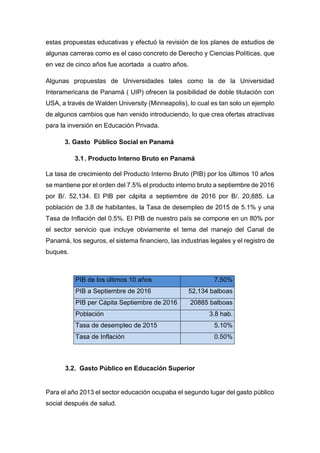 estas propuestas educativas y efectuó la revisión de los planes de estudios de
algunas carreras como es el caso concreto de Derecho y Ciencias Políticas, que
en vez de cinco años fue acortada a cuatro años.
Algunas propuestas de Universidades tales como la de la Universidad
Interamericana de Panamá ( UIP) ofrecen la posibilidad de doble titulación con
USA, a través de Walden University (Minneapolis), lo cual es tan solo un ejemplo
de algunos cambios que han venido introduciendo, lo que crea ofertas atractivas
para la inversión en Educación Privada.
3. Gasto Público Social en Panamá
3.1. Producto Interno Bruto en Panamá
La tasa de crecimiento del Producto Interno Bruto (PIB) por los últimos 10 años
se mantiene por el orden del 7.5% el producto interno bruto a septiembre de 2016
por B/. 52,134. El PIB per cápita a septiembre de 2016 por B/. 20,885. La
población de 3.8 de habitantes, la Tasa de desempleo de 2015 de 5.1% y una
Tasa de Inflación del 0.5%. El PIB de nuestro país se compone en un 80% por
el sector servicio que incluye obviamente el tema del manejo del Canal de
Panamá, los seguros, el sistema financiero, las industrias legales y el registro de
buques.
PIB de los últimos 10 años 7.50%
PIB a Septiembre de 2016 52,134 balboas
PIB per Cápita Septiembre de 2016 20885 balboas
Población 3.8 hab.
Tasa de desempleo de 2015 5.10%
Tasa de Inflación 0.50%
3.2. Gasto Público en Educación Superior
Para el año 2013 el sector educación ocupaba el segundo lugar del gasto público
social después de salud.
 