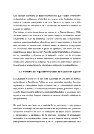 Esta situación es similar a las decisiones financieras que se deben tomar dentro
de las distintas instituciones al distribuir los recursos entre facultades, centros,
institutos, docencia, investigación, entre otros. Tomando en cuenta que el 90%
de los recursos del presupuesto de la Universidad de Panamá se destinan al
pago de los salarios.
Este dato es consistente con lo que se plantea en el Plan de Gobierno 2014-
2019 que destaca una realidad a la cual hemos referencia, en el sentido de que
actualmente el nivel de enseñanza superior funciona casi exclusivamente
gracias a subsidios estatales y el costo por alumno universitario es el doble del
costo promedio por estudiante en los demás niveles. No obstante, la mayor parte
del presupuesto está destinado a gastos de operación, con menos del 10%
disponible para gastos de inversión. Además, se identifica la falta de articulación
de los contenidos curriculares de la educación media con la educación
universitaria. Ello hace que muchos estudiantes, especialmente en las zonas de
difícil acceso y las comarcas indígenas no aprueben los exámenes de admisión
lo cual tiende a ampliar la brecha educativa en detrimento de esta población.
3.3. Normativa que regula el Presupuesto de la Educación Superior
La Educación Superior en el país está sustentada en una serie de normas
contenidas en la Constitución Política, en leyes especiales, estatutos, decretos,
reglamentos y resoluciones. Según la Constitución, la Universidad Oficial de la
República es autónoma, se le reconoce personería jurídica, patrimonio propio y
derecho de administrarlo. Esta norma establece la facultad de la universidad para
organizar sus estudios, designar y separar su personal, de conformidad con lo
que prevé la ley.
De igual forma, con base en el análisis de los programas y asignaciones
solicitados el consejo de gabinete establece las asignaciones para gastos de
operación e inversiones en todas las instituciones del sector público, se somete
a consideración y aprobación de la asamblea legislativa el presupuesto
destinado a la educación pública, que es tercero, luego de salud y vivienda. El
presupuesto de educación representa el 11.5%. El presupuesto destinado para
 