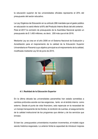 la educación superior de las universidades oficiales representa el 20% del
presupuesto del sector educativo.
La Ley Orgánica de Educación en su artículo 266 mandata que el gasto público
en educación no será inferior al 6% del Producto Interno Bruto del año anterior.
Para el 2017 la comisión de presupuesto de la Asamblea Nacional aprobó un
presupuesto de $ 1,400 millones, es decir, 200 más que el de 2016.
Mediante Ley se crea en el año 2006 en el Sistema Nacional de Evaluación y
Acreditación para el mejoramiento de la calidad de la Educación Superior
Universitaria en Panamá cuyo objetivo principal es el mejoramiento de la calidad,
modificada mediante Ley 52 de junio de 2015.
4.1. Realidad de la Educación Superior
En la última década las universidades panameñas han estado sometidas a
cambios profundos acorde con las exigencias, tanto en el ámbito interno como
externo. Desde el punto de vista financiero, esto repercute en la necesidad de
un manejo transparente de los fondos, la rendición de cuentas, el aseguramiento
de la calidad institucional de los programas que ofertan y de los servicios que
brindan.
Si bien los presupuestos universitarios muestran incrementos, el modelo sigue
siendo histórico-negociado. Lo anterior limita la capacidad de introducir mejoras
 