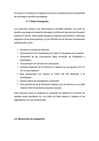 al sistema e incrementar el capital humano con competencias para el desarrollo
de actividades científico-tecnológicas.
4.1.1 Retos Emergentes
Los profundos cambios que experimenta la sociedad plantean una serie de
desafíos que exigen la valoración del papel y contribución que tiene la Educación
Superior en el país. Este análisis requiere un esfuerzo que permita la adecuada
asignación de los presupuestos y el uso eficiente de los recursos considerando
aspectos tales como:
 Aumento en la tasa de matrícula.
 Feminización en la Universidad (6 de cada 10 estudiantes son mujeres)
 Predominio de las Licenciaturas (Baja formación de Postgrados y
Doctorados).
 Concentración en Ciencias de la Educación.
 Aumento sostenido de la matrícula en relación con los egresos (16.5 %
son los que egresan)
 Bajo presupuesto con apenas el 0.32% del PIB destinado a la
investigación
 Escasa cultura de investigación y desarrollo.
 Poca pertinencia de la Educación Superior que se traduce en una débil
relación entre los sectores productivos de país.
Este escenario pone en evidencia la necesidad de fortalecer la inversión en
aquellas áreas prioritarias con una visión de largo alcance y basada en los
diagnósticos con que cuenta el país.
4.2. Mecanismos de autogestión
 