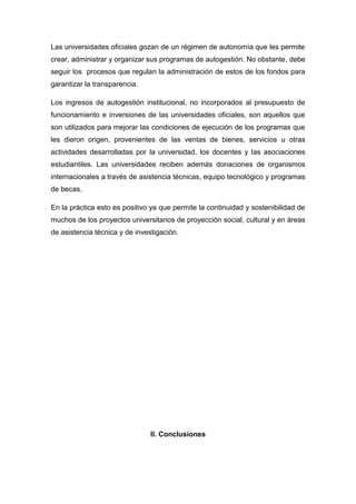 Las universidades oficiales gozan de un régimen de autonomía que les permite
crear, administrar y organizar sus programas de autogestión. No obstante, debe
seguir los procesos que regulan la administración de estos de los fondos para
garantizar la transparencia.
Los ingresos de autogestión institucional, no incorporados al presupuesto de
funcionamiento e inversiones de las universidades oficiales, son aquellos que
son utilizados para mejorar las condiciones de ejecución de los programas que
les dieron origen, provenientes de las ventas de bienes, servicios u otras
actividades desarrolladas por la universidad, los docentes y las asociaciones
estudiantiles. Las universidades reciben además donaciones de organismos
internacionales a través de asistencia técnicas, equipo tecnológico y programas
de becas.
En la práctica esto es positivo ya que permite la continuidad y sostenibilidad de
muchos de los proyectos universitarios de proyección social, cultural y en áreas
de asistencia técnica y de investigación.
II. Conclusiones
 