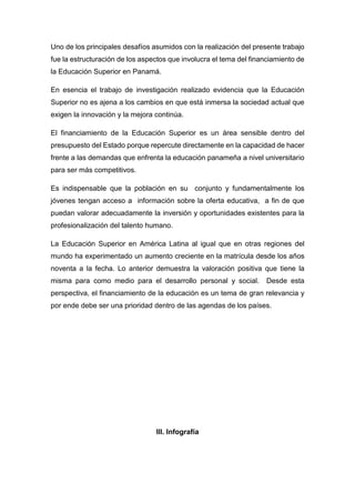 Uno de los principales desafíos asumidos con la realización del presente trabajo
fue la estructuración de los aspectos que involucra el tema del financiamiento de
la Educación Superior en Panamá.
En esencia el trabajo de investigación realizado evidencia que la Educación
Superior no es ajena a los cambios en que está inmersa la sociedad actual que
exigen la innovación y la mejora continúa.
El financiamiento de la Educación Superior es un área sensible dentro del
presupuesto del Estado porque repercute directamente en la capacidad de hacer
frente a las demandas que enfrenta la educación panameña a nivel universitario
para ser más competitivos.
Es indispensable que la población en su conjunto y fundamentalmente los
jóvenes tengan acceso a información sobre la oferta educativa, a fin de que
puedan valorar adecuadamente la inversión y oportunidades existentes para la
profesionalización del talento humano.
La Educación Superior en América Latina al igual que en otras regiones del
mundo ha experimentado un aumento creciente en la matrícula desde los años
noventa a la fecha. Lo anterior demuestra la valoración positiva que tiene la
misma para como medio para el desarrollo personal y social. Desde esta
perspectiva, el financiamiento de la educación es un tema de gran relevancia y
por ende debe ser una prioridad dentro de las agendas de los países.
III. Infografía
 