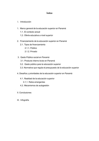 Índice
I. Introducción
1. Marco general de la educación superior en Panamá
1.1. El contexto actual
1.2. Oferta educativa a nivel superior
2. Financiamiento de la educación superior en Panamá
2.1. Tipos de financiamiento
2.1.1. Público
2.1.2. Privado
3. Gasto Público social en Panamá
3.1. Producto interno bruto en Panamá
3.2. Gasto público para la educación superior
3.3. Normativa que regula el presupuesto de la educación superior
4. Desafíos y prioridades de la educación superior en Panamá
4.1. Realidad de la educación superior
4.1.1. Retos emergentes
4.2. Mecanismos de autogestión
II. Conclusiones
III. Infografía
 