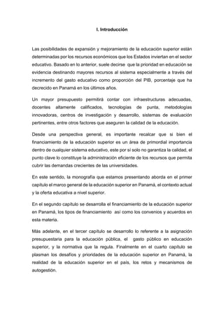 I. Introducción
Las posibilidades de expansión y mejoramiento de la educación superior están
determinadas por los recursos económicos que los Estados inviertan en el sector
educativo. Basado en lo anterior, suele decirse que la prioridad en educación se
evidencia destinando mayores recursos al sistema especialmente a través del
incremento del gasto educativo como proporción del PIB, porcentaje que ha
decrecido en Panamá en los últimos años.
Un mayor presupuesto permitirá contar con infraestructuras adecuadas,
docentes altamente calificados, tecnologías de punta, metodologías
innovadoras, centros de investigación y desarrollo, sistemas de evaluación
pertinentes, entre otros factores que aseguren la calidad de la educación.
Desde una perspectiva general, es importante recalcar que si bien el
financiamiento de la educación superior es un área de primordial importancia
dentro de cualquier sistema educativo, este por sí solo no garantiza la calidad, el
punto clave lo constituye la administración eficiente de los recursos que permita
cubrir las demandas crecientes de las universidades.
En este sentido, la monografía que estamos presentando aborda en el primer
capítulo el marco general de la educación superior en Panamá, el contexto actual
y la oferta educativa a nivel superior.
En el segundo capítulo se desarrolla el financiamiento de la educación superior
en Panamá, los tipos de financiamiento así como los convenios y acuerdos en
esta materia.
Más adelante, en el tercer capítulo se desarrollo lo referente a la asignación
presupuestaria para la educación pública, el gasto público en educación
superior, y la normativa que la regula. Finalmente en el cuarto capítulo se
plasman los desafíos y prioridades de la educación superior en Panamá, la
realidad de la educación superior en el país, los retos y mecanismos de
autogestión.
 