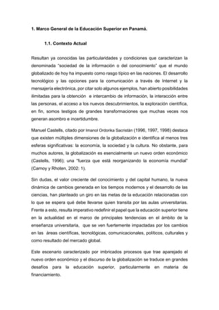 1. Marco General de la Educación Superior en Panamá.
1.1. Contexto Actual
Resultan ya conocidas las particularidades y condiciones que caracterizan la
denominada “sociedad de la información o del conocimiento” que el mundo
globalizado de hoy ha impuesto como rasgo típico en las naciones. El desarrollo
tecnológico y las opciones para la comunicación a través de Internet y la
mensajería electrónica, por citar solo algunos ejemplos, han abierto posibilidades
ilimitadas para la obtención e intercambio de información, la interacción entre
las personas, el acceso a los nuevos descubrimientos, la exploración científica,
en fin, somos testigos de grandes transformaciones que muchas veces nos
generan asombro e incertidumbre.
Manuel Castells, citado por Imanol Ordorika Sacristán (1996, 1997, 1998) destaca
que existen múltiples dimensiones de la globalización e identifica al menos tres
esferas significativas: la economía, la sociedad y la cultura. No obstante, para
muchos autores, la globalización es esencialmente un nuevo orden económico
(Castells, 1996); una “fuerza que está reorganizando la economía mundial”
(Carnoy y Rhoten, 2002: 1).
Sin dudas, el valor creciente del conocimiento y del capital humano, la nueva
dinámica de cambios generada en los tiempos modernos y el desarrollo de las
ciencias, han planteado un giro en las metas de la educación relacionadas con
lo que se espera qué debe llevarse quien transita por las aulas universitarias.
Frente a esto, resulta imperativo redefinir el papel que la educación superior tiene
en la actualidad en el marco de principales tendencias en el ámbito de la
enseñanza universitaria, que se ven fuertemente impactadas por los cambios
en las áreas científicas, tecnológicas, comunicacionales, políticos, culturales y
como resultado del mercado global.
Este escenario caracterizado por imbricados procesos que trae aparejado el
nuevo orden económico y el discurso de la globalización se traduce en grandes
desafíos para la educación superior, particularmente en materia de
financiamiento.
 