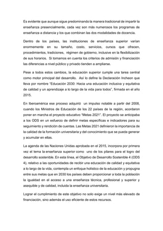 Es evidente que aunque sigue predominando la manera tradicional de impartir la
enseñanza presencialmente, cada vez son más numerosos los programas de
enseñanza a distancia y los que combinan las dos modalidades de docencia.
Dentro de los países, las instituciones de enseñanza superior varían
enormemente en su tamaño, costo, servicios, cursos que ofrecen,
procedimientos, tradiciones, régimen de gobierno, inclusive en la flexibilización
de sus horarios. Si tomamos en cuenta los criterios de admisión y financiación
las diferencias a nivel público y privado tienden a ampliarse.
Pese a todos estos cambios, la educación superior cumple una tarea central
como motor principal del desarrollo. Así lo define la Declaración Incheon que
lleva por nombre “Educación 2030: Hacia una educación inclusiva y equitativa
de calidad y un aprendizaje a lo largo de la vida para todos”, firmada en el año
2015.
En Iberoamérica ese proceso adquirió un impulso notable a partir del 2008,
cuando los Ministros de Educación de los 22 países de la región, acordaron
poner en marcha el proyecto educativo “Metas 2021”. El proyecto se anticipaba
a los ODS en un esfuerzo de definir metas específicas e indicadores para su
seguimiento y rendición de cuentas. Las Metas 2021 definieron la importancia de
la calidad de la formación universitaria y del conocimiento que se pueda generar
y acumular en ellas.
La agenda de las Naciones Unidas aprobada en el 2015, incorpora por primera
vez el tema la enseñanza superior como uno de los pilares para el logro del
desarrollo sostenible. En esta línea, el Objetivo de Desarrollo Sostenible 4 (ODS
4), relativo a las oportunidades de recibir una educación de calidad y equitativa
a lo largo de la vida, contempla un enfoque holístico de la educación y propugna
entre sus metas que en 2030 los países deben proporcionar a toda la población
la igualdad en el acceso a una enseñanza técnica, profesional y superior y
asequible y de calidad, incluida la enseñanza universitaria.
Lograr el cumplimiento de este objetivo no solo exige un nivel más elevado de
financiación, sino además el uso eficiente de estos recursos.
 