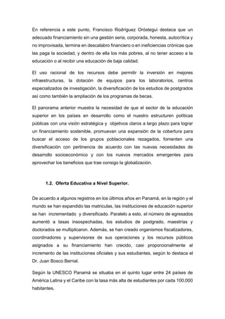 En referencia a este punto, Francisco Rodríguez Oróstegui destaca que un
adecuado financiamiento sin una gestión seria, corporada, honesta, autocrítica y
no improvisada, termina en descalabro financiero o en ineficiencias crónicas que
las paga la sociedad, y dentro de ella los más pobres, al no tener acceso a la
educación o al recibir una educación de baja calidad.
El uso racional de los recursos debe permitir la inversión en mejores
infraestructuras, la dotación de equipos para los laboratorios, centros
especializados de investigación, la diversificación de los estudios de postgrados
así como también la ampliación de los programas de becas.
El panorama anterior muestra la necesidad de que el sector de la educación
superior en los países en desarrollo como el nuestro estructuren políticas
públicas con una visión estratégica y objetivos claros a largo plazo para lograr
un financiamiento sostenible, promuevan una expansión de la cobertura para
buscar el acceso de los grupos poblacionales rezagados, fomenten una
diversificación con pertinencia de acuerdo con las nuevas necesidades de
desarrollo socioeconómico y con los nuevos mercados emergentes para
aprovechar los beneficios que trae consigo la globalización.
1.2. Oferta Educativa a Nivel Superior.
De acuerdo a algunos registros en los últimos años en Panamá, en la región y el
mundo se han expandido las matriculas, las instituciones de educación superior
se han incrementado y diversificado. Paralelo a esto, el número de egresados
aumentó a tasas insospechadas, los estudios de postgrado, maestrías y
doctorados se multiplicaron. Además, se han creado organismos fiscalizadores,
coordinadores y supervisores de sus operaciones y los recursos públicos
asignados a su financiamiento han crecido, casi proporcionalmente al
incremento de las instituciones oficiales y sus estudiantes, según lo destaca el
Dr. Juan Bosco Bernal.
Según la UNESCO Panamá se situaba en el quinto lugar entre 24 países de
América Latina y el Caribe con la tasa más alta de estudiantes por cada 100,000
habitantes.
 