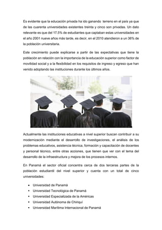 Es evidente que la educación privada ha ido ganando terreno en el país ya que
de las cuarenta universidades existentes treinta y cinco son privadas. Un dato
relevante es que del 17.5% de estudiantes que captaban estas universidades en
el año 2001 nueve años más tarde, es decir, en el 2010 atendieron a un 36% de
la población universitaria.
Este crecimiento puede explicarse a partir de las expectativas que tiene la
población en relación con la importancia de la educación superior como factor de
movilidad social y a la flexibilidad en los requisitos de ingreso y egreso que han
venido adoptando las instituciones durante los últimos años.
Actualmente las instituciones educativas a nivel superior buscan contribuir a su
modernización mediante el desarrollo de investigaciones, el análisis de los
problemas educativos, asistencia técnica, formación y capacitación de docentes
y personal técnico, entre otras acciones, que tienen que ver con el tema del
desarrollo de la infraestructura y mejora de los procesos internos.
En Panamá el sector oficial concentra cerca de dos terceras partes de la
población estudiantil del nivel superior y cuenta con un total de cinco
universidades:
 Universidad de Panamá
 Universidad Tecnológica de Panamá
 Universidad Especializada de la Américas
 Universidad Autónoma de Chiriquí
 Universidad Marítima Internacional de Panamá
 