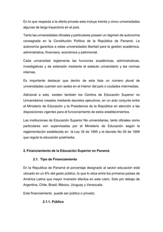 En lo que respecta a la oferta privada esta incluye treinta y cinco universidades
algunas de larga trayectoria en el país.
Tanto las universidades oficiales y particulares poseen un régimen de autonomía
consagrada en la Constitución Política de la República de Panamá. La
autonomía garantiza a estas universidades libertad para la gestión académica,
administrativa, financiera, económica y patrimonial.
Cada universidad reglamenta las funciones académicas, administrativas,
investigativas y de extensión mediante el estatuto universitario y las normas
internas.
Es importante destacar que dentro de esta lista un número plural de
universidades cuentan son sedes en el interior del país o ciudades intermedias.
Adicional a esto, existen también los Centros de Educación Superior no
Universitarios creados mediante decretos ejecutivos, en un acto conjunto entre
el Ministerio de Educación y la Presidencia de la República en atención a las
disposiciones vigentes para el funcionamiento de estos establecimientos.
Las instituciones de Educación Superior No universitarias, tanto oficiales como
particulares son supervisadas por el Ministerio de Educación según la
reglamentación establecida en la Ley 34 de 1995 y el decreto No 50 de 1999
que regula la educación postmedia.
2. Financiamiento de la Educación Superior en Panamá
2.1. Tipo de Financiamiento
En la Republica de Panamá el porcentaje designado al sector educación está
ubicado en un 6% del gasto público, lo que lo sitúa entre los primeros países de
América Latina que mayor inversión efectúa en este rubro. Solo por debajo de
Argentina, Chile, Brasil, México, Uruguay y Venezuela.
Este financiamiento puede ser público o privado.
2.1.1. Público
 