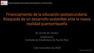 Financiamiento de la educación postsecundaria:
Búsqueda de un desarrollo sostenible ante la nueva
realidad puertorriqueña
Dr. Orville M. Disdier
Subdirector
Instituto de Estadísticas de Puerto Rico
5 de noviembre de 2018
Financiamiento de la Educación Superior en Puerto Rico
Versión 041118
 