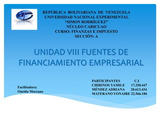 UNIDAD VIII FUENTES DE
FINANCIAMIENTO EMPRESARIAL
REPÚBLICA BOLIVARIANA DE VENEZUELA
UNIVERSIDAD NACIONAL EXPERIMENTAL
“SIMON RODRÍGUEZ”
NÚCLEO CARICUAO
CURSO: FINANZAS E IMPUESTO
SECCIÓN: A
PARTICIPANTES C.I
CHIRINOS YAMILE 17.250.447
MÉNDEZ ADRIANA 20.613.434
MATERANO YONAIRE 22.566.186
Facilitadora:
Oneida Marcano
 