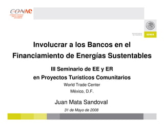 Involucrar a los Bancos en el
Financiamiento de Energías Sustentables
           III Seminario de EE y ER
     en Proyectos Turísticos Comunitarios
                World Trade Center
                   México, D.F.

            Juan Mata Sandoval
                31 de Mayo de 2008
 