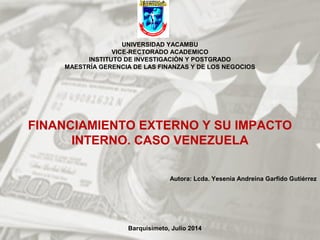 UNIVERSIDAD YACAMBU
VICE-RECTORADO ACADEMICO
INSTITUTO DE INVESTIGACIÒN Y POSTGRADO
MAESTRÍA GERENCIA DE LAS FINANZAS Y DE LOS NEGOCIOS
FINANCIAMIENTO EXTERNO Y SU IMPACTO
INTERNO. CASO VENEZUELA
Autora: Lcda. Yesenia Andreina Garfido Gutiérrez
Barquisimeto, Julio 2014
 