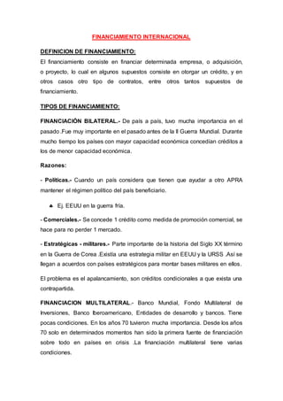 FINANCIAMIENTO INTERNACIONAL
DEFINICION DE FINANCIAMIENTO:
El financiamiento consiste en financiar determinada empresa, o adquisición,
o proyecto, lo cual en algunos supuestos consiste en otorgar un crédito, y en
otros casos otro tipo de contratos, entre otros tantos supuestos de
financiamiento.
TIPOS DE FINANCIAMIENTO:
FINANCIACIÓN BILATERAL.- De país a país, tuvo mucha importancia en el
pasado .Fue muy importante en el pasado antes de la II Guerra Mundial. Durante
mucho tiempo los países con mayor capacidad económica concedían créditos a
los de menor capacidad económica.
Razones:
- Políticas.- Cuando un país considera que tienen que ayudar a otro APRA
mantener el régimen político del país beneficiario.
 Ej. EEUU en la guerra fría.
- Comerciales.- Se concede 1 crédito como medida de promoción comercial, se
hace para no perder 1 mercado.
- Estratégicas - militares.- Parte importante de la historia del Siglo XX término
en la Guerra de Corea .Existía una estrategia militar en EEUU y la URSS .Así se
llegan a acuerdos con países estratégicos para montar bases militares en ellos.
El problema es el apalancamiento, son créditos condicionales a que exista una
contrapartida.
FINANCIACION MULTILATERAL.- Banco Mundial, Fondo Multilateral de
Inversiones, Banco Iberoamericano, Entidades de desarrollo y bancos. Tiene
pocas condiciones. En los años 70 tuvieron mucha importancia. Desde los años
70 solo en determinados momentos han sido la primera fuente de financiación
sobre todo en países en crisis .La financiación multilateral tiene varias
condiciones.
 