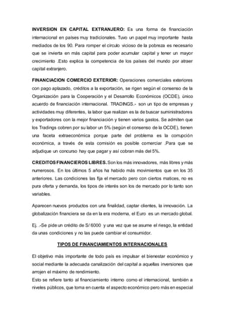 INVERSION EN CAPITAL EXTRANJERO: Es una forma de financiación
internacional en países muy tradicionales. Tuvo un papel muy importante hasta
mediados de los 90. Para romper el círculo vicioso de la pobreza es necesario
que se invierta en más capital para poder acumular capital y tener un mayor
crecimiento .Esto explica la competencia de los países del mundo por atraer
capital extranjero.
FINANCIACION COMERCIO EXTERIOR: Operaciones comerciales exteriores
con pago aplazado, créditos a la exportación, se rigen según el consenso de la
Organización para la Cooperación y el Desarrollo Económicos (OCDE), único
acuerdo de financiación internacional. TRADINGS.- son un tipo de empresas y
actividades muy diferentes, la labor que realizan es la de buscar suministradores
y exportadores con la mejor financiación y tienen varios gastos. Se admiten que
los Tradings cobren por su labor un 5% (según el consenso de la OCDE), tienen
una faceta extraeconómica porque parte del problema es la corrupción
económica, a través de esta comisión es posible comerciar .Para que se
adjudique un concurso hay que pagar y así cobran más del 5%.
CREDITOSFINANCIEROS LIBRES.Son los más innovadores, más libres y más
numerosos. En los últimos 5 años ha habido más movimientos que en los 35
anteriores. Las condiciones las fija el mercado pero con ciertos matices, no es
pura oferta y demanda, los tipos de interés son los de mercado por lo tanto son
variables.
Aparecen nuevos productos con una finalidad, captar clientes, la innovación. La
globalización financiera se da en la era moderna, el Euro es un mercado global.
Ej. .-Se pide un crédito de S/ 6000 y una vez que se asume el riesgo, la entidad
da unas condiciones y no las puede cambiar el consumidor.
TIPOS DE FINANCIAMIENTOS INTERNACIONALES
El objetivo más importante de todo país es impulsar el bienestar económico y
social mediante la adecuada canalización del capital a aquellas inversiones que
arrojen el máximo de rendimiento.
Esto se refiere tanto al financiamiento interno como el internacional, también a
niveles públicos, que toma en cuenta el aspecto económico pero más en especial
 
