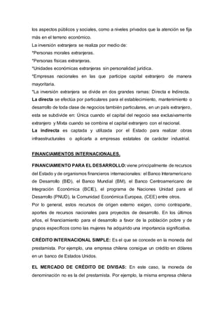 los aspectos públicos y sociales, como a niveles privados que la atención se fija
más en el terreno económico.
La inversión extranjera se realiza por medio de:
*Personas morales extranjeras.
*Personas físicas extranjeras.
*Unidades económicas extranjeras sin personalidad jurídica.
*Empresas nacionales en las que participe capital extranjero de manera
mayoritaria.
*La inversión extranjera se divide en dos grandes ramas: Directa e Indirecta.
La directa se efectúa por particulares para el establecimiento, mantenimiento o
desarrollo de toda clase de negocios también particulares, en un país extranjero,
esta se subdivide en: Única cuando el capital del negocio sea exclusivamente
extranjero y Mixta cuando se combina el capital extranjero con el nacional.
La indirecta es captada y utilizada por el Estado para realizar obras
infraestructurales o aplicarla a empresas estatales de carácter industrial.
FINANCIAMIENTOS INTERNACIONALES.
FINANCIAMIENTO PARA EL DESARROLLO: viene principalmente de recursos
del Estado y de organismos financieros internacionales: el Banco Interamericano
de Desarrollo (BID), el Banco Mundial (BM), el Banco Centroamericano de
Integración Económica (BCIE), el programa de Naciones Unidad para el
Desarrollo (PNUD), la Comunidad Económica Europea, (CEE) entre otros.
Por lo general, estos recursos de origen externo exigen, como contraparte,
aportes de recursos nacionales para proyectos de desarrollo. En los últimos
años, el financiamiento para el desarrollo a favor de la población pobre y de
grupos específicos como las mujeres ha adquirido una importancia significativa.
CRÉDITO INTERNACIONAL SIMPLE: Es el que se concede en la moneda del
prestamista. Por ejemplo, una empresa chilena consigue un crédito en dólares
en un banco de Estados Unidos.
EL MERCADO DE CRÉDITO DE DIVISAS: En este caso, la moneda de
denominación no es la del prestamista. Por ejemplo, la misma empresa chilena
 