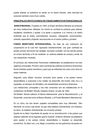 puede obtener un préstamo en yenes en un banco francés, este mercado es
conocido también como Euro crédito.
PRINCIPALES INSTITUCIONES DE FINANCIAMIENTO INTERNACIONALES
BANCO MUNDIAL: Fundado en 1944, el Grupo del Banco Mundial se compone
de cinco instituciones afiliadas. Su misión es combatir la pobreza para obtener
resultados duraderos y ayudar a la gente a ayudarse a sí misma y al medio
ambiente que la rodea, suministrando recursos, entregando conocimientos,
creando capacidad y forjando asociaciones en el sector público y privado.
FONDO MONETARIO INTERNACIONAL: Se trata de una institución de
cooperación en la cual han ingresado voluntariamente una gran cantidad de
países porque reconocen las ventajas de poder consultar con los demás países
en el foro del fondo a fin de mantener un sistema estable de compra y venta de
sus respectivas monedas.
En principio, las instituciones financieras multilaterales se establecieron con dos
objetivos principales. Primero, para coordinar las políticas económico-financieras
de los distintos países miembros y para que se entiendan los unos a los otros en
estas materias.
Segundo, para utilizar recursos comunes para ayudar a los países menos
desarrollados a acercarse a los niveles de desarrollo del mundo más rico y a
ayudarles en tiempos de dificultad y de inestabilidad económico-financiera.
Las instituciones principales y las más conocidas son las establecidas en la
conferencia de Bretton Woods, Estados Unidos, en julio de 1944.
De Bretton Woods salieron el Banco Internacional para la Reconstrucción y el
Desarrollo, conocido como el Banco Mundial, y el Fondo Monetario Internacional.
En su inicio, los dos tenían papeles compatibles pero muy diferentes. Otro
elemento en común que tenían es que sólo trataban directamente con Estados,
es decir, no trataban directamente con el sector privado.
Aparte de su labor importante de ayudar en su reconstrucción a los países que
estaban saliendo de la segunda guerra mundial, el Banco Mundial se estableció
para ayudar a los países menos desarrollados a impulsar su desarrollo
económico. Su labor era, y es, llegar a acuerdos con los gobiernos de países en
 