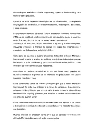 desarrollo para ayudarles a diseñar programas y proyectos de desarrollo y para
financiar estos proyectos.
Ejemplos de estos proyectos son los grandes de infraestructura, como pueden
ser proyectos de electricidad, de telecomunicaciones, de transporte, de sanidad,
y otros similares.
La organización hermana del Banco Mundial es el Fondo Monetario Internacional
(FMI) que se estableció en el mismo momento para ayudar a cuidar la solvencia
de las finanzas y las cuentas de los países menos desarrollados.
Su enfoque ha sido, y es, mucho más sobre la liquidez y el más corto plazo,
incluyendo ayudando a financiar la balanza de pagos, las importaciones y
exportaciones de los países, y el déficit público.
Como parte de su ayuda a superar problemas de liquidez, el Fondo Monetario
Internacional entraba a analizar las políticas económicas de los gobiernos que
les llevaron a sufrir dificultades y proponer cambios de estas políticas, como
condición de conseguir las ayudas necesarias.
Analizaban las políticas económicas en muchas áreas, como pueden ser
la política monetaria, la gestión de los intereses, los presupuestos del Estado
(ingresos y gastos), y más.
Estas condiciones fueron las razones principales por qué el Fondo Monetario
Internacional ha sido muy criticado a lo largo de su historia. Especialmente
criticados por los gobiernos que, por una parte, lo veían como una intromisión en
la soberanía de su país y, por la otra, que forzaban la toma de decisiones difíciles
que antes no querían tomar.
Estas condiciones buscaban cambiar las condiciones que llevaron a los países
a la situación de dificultad en la cual se encontraban y a necesitar las ayudas
que buscaban.
Muchos analistas les criticaban por no creer que las políticas económicas que
el Fondo Monetario Internacional pedía eran correctas.
 