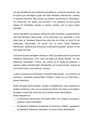 Los que apoyábamos las condiciones pensábamos, y seguimos pensando, que
los países que necesitaban ayuda del Fondo Monetario Internacional estaban
en situación financiera difícil porque sus políticas económicas no funcionaban.
Sin condiciones, las ayudas sólo permitían a los gobiernos de esos países
retrasar las dificultades durante un tiempo, mientras dure el nuevo dinero
inyectado.
Con las dificultades que estamos viviendo en estos momentos, el papel histórico
del Fondo Monetario Internacional se ha cuestionado muy duramente y, como
ahora tiene un Secretario General que está más en la línea en contra de las
condiciones tradicionales, se supone que el nuevo Fondo Monetario
Internacional saldrá de esta temporada complicada reinventado, aunque no está
claro hasta qué nivel.
Unos años después de Bretton Woods, en 1956, se decidió crear la Corporación
Financiera Internacional (CFI), parte del grupo del Banco Mundial, con dos
diferencias importantes. Primero, que invertía en el capital de empresas y,
segundo, estaba permitido tratar directamente con el sector privado, ninguno de
los dos permitidos a sus hermanos mayores.
La labor principal de la Corporación Financiera Internacional es el fomento de
empresas y proyectos empresariales privados a través de sus inversiones y
apoyos financieros.
Dentro del grupo Banco Mundial, también se establecieron otras entidades de
carácter económico, cada una con dedicación distinta pero todas con el objetivo
de ayudar al desarrollo económico de los países menos desarrollados.
Estas entidades son:
 La Asociación Internacional de Fomento (AIF); con el objetivo de ayudar a
proyectos medio ambientales.
 El Organismo Multilateral de Garantía de Inversiones (OMGI); organización
que garantiza inversiones extranjeras en países menos desarrollados.
 