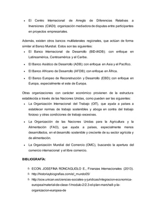 El Centro Internacional de Arreglo de Diferencias Relativas a
Inversiones (CIADI); organización mediadora de disputas entre participantes
en proyectos empresariales.
Además, existen otros bancos multilaterales regionales, que actúan de forma
similar al Banco Mundial. Estos son las siguientes:
 El Banco Internacional de Desarrollo (BID-IADB); con enfoque en
Latinoamérica, Centroamérica y el Caribe.
 El Banco Asiático de Desarrollo (ADB); con enfoque en Asia y el Pacífico.
 El Banco Africano de Desarrollo (AFDB); con enfoque en África.
 El Banco Europeo de Reconstrucción y Desarrollo (EBD); con enfoque en
Europa, especialmente el este de Europa.
Otras organizaciones con carácter económico provienen de la estructura
establecida a través de las Naciones Unidas, como pueden ser las siguientes:
 La Organización Internacional del Trabajo (OIT), que ayuda a países a
establecer normas de trabajo sostenibles y aboga en contra del trabajo
forzoso y otras condiciones de trabajo excesivas.
 La Organización de las Naciones Unidas para la Agricultura y la
Alimentación (FAO), que ayuda a países, especialmente menos
desarrollados, en el desarrollo sostenible y creciente de su sector agrícola y
de alimentación.
 La Organización Mundial del Comercio (OMC), buscando la apertura del
comercio internacional y el libre comercio.
BIBLIOGRAFÍA:
 ECON. JOSEFINA RONCAGLIOLO E., Finanzas Internacionales (2013).
 http://historiaybiografias.com/el_mundo05/
 http://ocw.unican.es/ciencias-sociales-y-juridicas/integracion-economica-
europea/material-de-clase-1/modulo-2/2.3-el-plan-marshall-y-la-
organizacion-europea-de
 