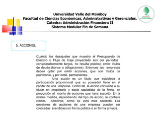 Universidad Valle del Momboy Facultad de Ciencias Económicas, Administrativas y Gerenciales. Cátedra: Administración Financiera II Sistema Modular Fin de Semana 6. ACCIONES. Cuando los desajustes que muestra el Presupuesto de Efectivo o Flujo de Caja proyectado son por períodos  considerablemente largos, no resulta práctico emitir títulos de deuda (bonos u obligaciones). Entonces las  empresas deben optar por emitir acciones, que son títulos de patrimonio, y por ende, permanentes.  Una acción es un título que establece la participación proporcional que su poseedor tiene en el capital de una  empresa. Como tal, la acción convierte a su titular en propietario y socio capitalista de la firma, en proporción al  monto de acciones que haya suscrito. En la misma medida, dependiendo del tipo de acción, le confiere ciertos  derechos, como se verá mas adelante. Las emisiones de acciones de una empresa pueden ser colocadas  (vendidas) en forma pública o en forma privada.  