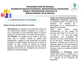 Universidad Valle del Momboy Facultad de Ciencias Económicas, Administrativas y Gerenciales. Cátedra: Administración Financiera II Sistema Modular Fin de Semana 7. CLASIFICACION DE LAS ACCIONES. Según la forma de transmitirse la acción:  Nominativas:  es aquella que se transmite a favor de una determinada persona, señalando su nombre y cuya  transmisión se hace mediante cesión, la cual se inscribe en el título mismo y en el libro de accionistas.  Al Portador:  es aquella que se emite a favor de quien sea su tenedor cuando el capital este íntegramente  pagado y cuya transmisión se realiza mediante la simple tradición del título. En la acción al portador no esta  escrito el nombre de ninguna persona.  No obstante, en Venezuela, por ser un país signatario del Acuerdo de  Cartagena, las acciones al portador no están permitidas.  Según los derechos patrimoniales:  Ordinarias o Comunes : representan la propiedad básica y residual de una empresa, con derecho de  participación en su administración y disposición de bienes.  Bajo este mismo orden, mundialmente se han creado las acciones “tipo” (tipo “A” y “B”, tipo “1” y “2”, tipo “I” y  “II”, etc.), las cuales representan una modalidad de acciones comunes diferenciadas. Uno de los dos tipos  mantiene todos los derechos, mientras que al otro se le restringen algunos. En ciertos casos la diferenciación  puede llegar a más de dos tipos, como en el caso de CANTV y MADOSA.  Preferentes o Preferidas : título híbrido entre deuda y capital que, a cambio de ciertos privilegios, restringe la  mayoría de los derechos de propietario.  
