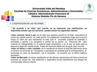 Universidad Valle del Momboy Facultad de Ciencias Económicas, Administrativas y Gerenciales. Cátedra: Administración Financiera II Sistema Modular Fin de Semana 7. CLASIFICACION DE LAS ACCIONES. De acuerdo a su valor: aun cuando no es realmente una clasificación, es importante señalar que las acciones  pueden tomar los siguientes valores: Valor nominal, facial o par:  es el valor que aparece escrito en el título, equivalente al monto de capital suscrito  en cada acción. La Legislación venezolana exige que la acción tenga un valor par que representa el valor que el  suscriptor original ha apartado o prometido a aportar a la compañía a cambio de su acción. La  indicación del  valor nominal es indispensable en el sistema legal venezolano y en el que se basa toda la estructura legal del  capital social. Todas las acciones deben ser de igual valor nominal.  Valor en libros o valor contable:  es la resultante de dividir el total del patrimonio entre el número de acciones en  circulación y representa la cantidad que le correspondería  al  accionista en caso de liquidación  de la sociedad,  de acuerdo con el último balance aprobado.  Valor de Mercado:  es aquel  establecido en las últimas operaciones de bolsa cuando las acciones se cotizan en  esa institución y dependerá de las expectativas que tengan los inversionistas sobre la misma.  