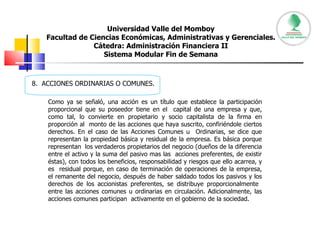 Universidad Valle del Momboy Facultad de Ciencias Económicas, Administrativas y Gerenciales. Cátedra: Administración Financiera II Sistema Modular Fin de Semana 8.  ACCIONES ORDINARIAS O COMUNES. Como ya se señaló, una acción es un título que establece la participación proporcional que su poseedor tiene en el  capital de una empresa y que, como tal, lo convierte en propietario y socio capitalista de la firma en proporción al  monto de las acciones que haya suscrito, confiriéndole ciertos derechos. En el caso de las Acciones Comunes u  Ordinarias, se dice que representan la propiedad básica y residual de la empresa. Es básica porque representan  los verdaderos propietarios del negocio (dueños de la diferencia entre el activo y la suma del pasivo mas las  acciones preferentes, de existir éstas), con todos los beneficios, responsabilidad y riesgos que ello acarrea, y es  residual porque, en caso de terminación de operaciones de la empresa, el remanente del negocio, después de haber saldado todos los pasivos y los derechos de los accionistas preferentes, se distribuye proporcionalmente  entre las acciones comunes u ordinarias en circulación. Adicionalmente, las acciones comunes participan  activamente en el gobierno de la sociedad.  