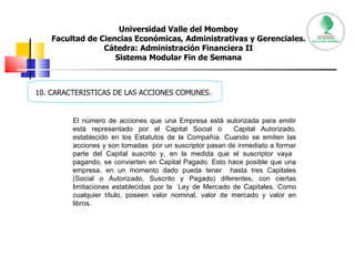 Universidad Valle del Momboy Facultad de Ciencias Económicas, Administrativas y Gerenciales. Cátedra: Administración Financiera II Sistema Modular Fin de Semana 10. CARACTERISTICAS DE LAS ACCIONES COMUNES. El número de acciones que una Empresa está autorizada para emitir está representado por el Capital Social o  Capital Autorizado, establecido en los Estatutos de la Compañía. Cuando se emiten las acciones y son tomadas  por un suscriptor pasan de inmediato a formar parte del Capital suscrito y, en la medida que el suscriptor vaya  pagando, se convierten en Capital Pagado. Esto hace posible que una empresa, en un momento dado pueda tener  hasta tres Capitales (Social o Autorizado, Suscrito y Pagado) diferentes, con ciertas limitaciones establecidas por la  Ley de Mercado de Capitales. Como cualquier título, poseen valor nominal, valor de mercado y valor en libros.  