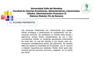 Universidad Valle del Momboy Facultad de Ciencias Económicas, Administrativas y Gerenciales. Cátedra: Administración Financiera II Sistema Modular Fin de Semana 12. ACCIONES PREFERENTES. Las Acciones Preferentes son instrumentos que poseen ciertos privilegios o restricciones en comparación con las  acciones comunes. Se consideran un híbrido entre deuda y patrimonio, porque tienen características de uno y otro: normalmente reciben un dividendo garantizado (instrumento de renta fija), lo cual las asimila a una deuda, pero se  incorporan contablemente dentro del patrimonio. Su emisión debe ser decida en Asamblea de Accionistas, con el  quórum y votación requeridos por estatutos. Deben tener igual valor nominal que las acciones comunes y pagadas  en un ciento por ciento  