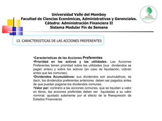 Universidad Valle del Momboy Facultad de Ciencias Económicas, Administrativas y Gerenciales. Cátedra: Administración Financiera II Sistema Modular Fin de Semana     13. CARACTERISTICAS DE LAS ACCIONES PREFERENTES Características de las Acciones  Preferentes   Prioridad en los activos y las utilidades:  Las Acciones Preferentes tienen prioridad sobre las utilidades (sus  dividendos se pagan antes) y sobre los activos (en caso de liquidación, cobran antes que las comunes).  Dividendos Acumulativos:  sus dividendos son acumulativos; es decir, los dividendos preferentes anteriores  deben ser pagados antes de que puedan pagarse los dividendos comunes.  Valor par:  contrario a las acciones comunes, que se liquidan a valor en libros, las acciones preferidas deben ser  liquidadas a su valor nominal, ajustado solamente por el efecto de la Reexpresión de Estados Financieros.  