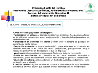 Universidad Valle del Momboy Facultad de Ciencias Económicas, Administrativas y Gerenciales. Cátedra: Administración Financiera II Sistema Modular Fin de Semana Otros derechos que pueden ser otorgados:  Participación en utilidades:  además de recibir sus dividendos fijos podrían participar en las utilidades  remanentes, antes,  conjuntamente, o después de los dividendos a las acciones comunes. Participación en aumentos de capital:  podrían tener el derecho de participar en aumentos de capital común.  Conversión o rescate:  el prospecto de emisión puede establecer su conversión en acciones comunes o en títulos de deuda (obligaciones, participaciones, etc.) o rescatadas (convertidas en dinero) según lo que se  disponga.  Vencimiento:  el prospecto de emisión puede fijarles una fecha de vencimiento.  Fondo de amortización:  en cualquiera de los casos anteriores (redención o vencimiento), puede establecerse la  creación de un fondo para garantizar su reembolso.  Dividendo ajustable:  podría considerarse un dividendo ajustado periódicamente, como protección ante la inflación.  Extensión del voto:  algunas veces se les concede el derecho de votar en la elección de directores o en otros  asuntos que pudieran resultar de interés para los inversionistas   13. CARACTERISTICAS DE LAS ACCIONES PREFERENTES 