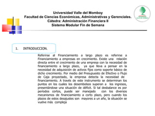 Universidad Valle del Momboy Facultad de Ciencias Económicas, Administrativas y Gerenciales. Cátedra: Administración Financiera II Sistema Modular Fin de Semana INTRODUCCION. Referirse al Financiamiento a largo plazo es referirse a Financiamiento a empresas en crecimiento. Existe una  relación directa entre el crecimiento de una empresa con la necesidad de financiamiento a largo plazo,  ya que lleva a pensar en la necesidad de adquisición de activos fijos como soporte básico de dicho crecimiento. Por medio del Presupuesto de Efectivo o Flujo de Caja proyectado, la empresa detecta la necesidad de  financiamiento. A través de este instrumento se determinan los puntos en los cuales los desembolsos superan a  los ingresos, presentándose una situación de déficit. Si tal desbalance es por períodos cortos, puede ser manejado  con los diversos mecanismos de financiamiento a corto plazo, pero cuando los plazos de estos desajustes son  mayores a un año, la situación se vuelve más  compleja 