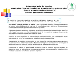 Universidad Valle del Momboy Facultad de Ciencias Económicas, Administrativas y Gerenciales. Cátedra: Administración Financiera II Sistema Modular Fin de Semana 2. FUENTES E INSTRUMENTOS DE FINANCIAMIENTO A LARGO PLAZO. Una primera fuente de recursos es interna.  Como su nombre lo indica son fondos provenientes de las propias  disponibilidades de la empresa, sin necesidad de recurrir a terceros. Dentro de estas fuentes de financiamiento  podemos mencionar las siguientes:  Generación de flujos de efectivo: comprende la utilización de los fondos generados por la operación ordinaria de  la empresa, para financiar su crecimiento. Es un mecanismo que proporciona recursos muy limitados y puede  ocasionar altos niveles de riesgo.  Creación de fondos especiales: es una variante del anterior mecanismo, solo que los fondos se van acumulando  por varios períodos, para ser utilizados en proyectos específicos.  Capitalización de utilidades no distribuidas: en esta situación la empresa opta por pagar dividendos en acciones, en vez de hacerlo en efectivo. Este mecanismo provee recursos pero no fondos, pero al restringir el reparto de utilidades, permite el mayor uso del apalancamiento financiero.  Disposición de activos no  productivos : durante la vida de empresa, algunos proyectos se abandonan, otros se redimensionan o simplemente algunos activos se mejoran, dejando activos inactivos, que pueden ser utilizados  por otras empresas.  