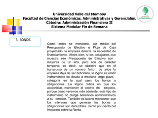 Universidad Valle del Momboy Facultad de Ciencias Económicas, Administrativas y Gerenciales. Cátedra: Administración Financiera II Sistema Modular Fin de Semana 3. BONOS. Como antes se mencionó, por medio del Presupuesto de Efectivo o Flujo de Caja proyectado, la empresa detecta  la necesidad de financiamiento. Ahora bien, si los desajustes que muestra ese Presupuesto de Efectivo son  mayores de un año, pero son de carácter temporal; es decir, se observa que en el transcurso de un número finito  de años la empresa deja de ser deficitaria, lo lógico es emitir instrumentos de deuda a mediano largo plazo,  categoría en la cual caen los bonos u obligaciones. La lógica radica en que los accionistas mantienen el control del  negocio, porque como veremos más adelante, este tipo de instrumento no otorga beneficios administrativos a su  tenedor. También es bueno mencionar que los intereses que generan los bonos u obligaciones son deducibles  ciento por ciento del Impuesto sobre la Renta.  
