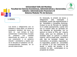 Universidad Valle del Momboy Facultad de Ciencias Económicas, Administrativas y Gerenciales. Cátedra: Administración Financiera II Sistema Modular Fin de Semana 3. BONOS. Los bonos u obligaciones son un préstamo a largo plazo, en donde el propietario (tenedor) del bono, es decir, el  que compra el bono (prestamista / inversionista), ha dado en préstamo una cantidad determinada de dinero al  emisor, una corporación o un gobierno (deudor / prestatario) y espera que se le devuelva el préstamo con los  correspondientes intereses, en un período determinado.  En Venezuela, la emisión de bonos u obligaciones está restringida a sociedades, quizás más específicamente a las  Sociedades o Compañías Anónimas. Aunque la Ley de Mercado de Capitales no lo señala expresamente, cuando dice que su emisión debe ser aprobada por una Asamblea de Accionistas, con un quórum no menor al 75%, por  mayoría simple, salvo que los estatutos de la sociedad exijan un quórum o mayoría superior, solo se puede estar  refiriendo a este tipo de sociedad. Pueden ser nominativos o al portador, negociables o no negociables, pueden ser  convertibles en acciones o en otro instrumento de deuda, a opción del tenedor, si tal condición ha sido  contemplada en su prospecto de emisión. 