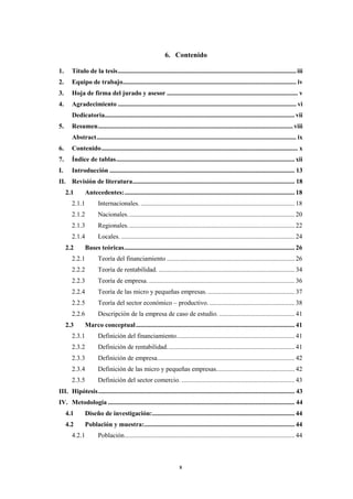 x
6. Contenido
1. Título de la tesis.............................................................................................................iii
2. Equipo de trabajo.......................................................................................................... iv
3. Hoja de firma del jurado y asesor ................................................................................ v
4. Agradecimiento ............................................................................................................. vi
Dedicatoria.................................................................................................................... vii
5. Resumen.......................................................................................................................viii
Abstract.......................................................................................................................... ix
6. Contenido........................................................................................................................ x
7. Índice de tablas............................................................................................................. xii
I. Introducción ................................................................................................................. 13
II. Revisión de literatura................................................................................................... 18
2.1 Antecedentes:........................................................................................................ 18
2.1.1 Internacionales. .............................................................................................. 18
2.1.2 Nacionales...................................................................................................... 20
2.1.3 Regionales...................................................................................................... 22
2.1.4 Locales. .......................................................................................................... 24
2.2 Bases teóricas........................................................................................................ 26
2.2.1 Teoría del financiamiento .............................................................................. 26
2.2.2 Teoría de rentabilidad. ................................................................................... 34
2.2.3 Teoría de empresa. ......................................................................................... 36
2.2.4 Teoría de las micro y pequeñas empresas. ..................................................... 37
2.2.5 Teoría del sector económico – productivo. .................................................... 38
2.2.6 Descripción de la empresa de caso de estudio. .............................................. 41
2.3 Marco conceptual................................................................................................. 41
2.3.1 Definición del financiamiento........................................................................ 41
2.3.2 Definición de rentabilidad.............................................................................. 41
2.3.3 Definición de empresa.................................................................................... 42
2.3.4 Definición de las micro y pequeñas empresas................................................ 42
2.3.5 Definición del sector comercio. ..................................................................... 43
III. Hipótesis........................................................................................................................ 43
IV. Metodología .................................................................................................................. 44
4.1 Diseño de investigación:....................................................................................... 44
4.2 Población y muestra:............................................................................................ 44
4.2.1 Población........................................................................................................ 44
 