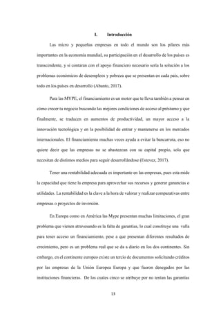13
I. Introducción
Las micro y pequeñas empresas en todo el mundo son los pilares más
importantes en la economía mundial, su participación en el desarrollo de los países es
transcendente, y si contaran con el apoyo financiero necesario sería la solución a los
problemas económicos de desempleos y pobreza que se presentan en cada país, sobre
todo en los países en desarrollo (Abanto, 2017).
Para las MYPE, el financiamiento es un motor que te lleva también a pensar en
cómo crecer tu negocio buscando las mejores condiciones de acceso al préstamo y que
finalmente, se traducen en aumentos de productividad, un mayor acceso a la
innovación tecnológica y en la posibilidad de entrar y mantenerse en los mercados
internacionales. El financiamiento muchas veces ayuda a evitar la bancarrota, eso no
quiere decir que las empresas no se abastezcan con su capital propio, solo que
necesitan de distintos medios para seguir desarrollándose (Estevez, 2017).
Tener una rentabilidad adecuada es importante en las empresas, pues esta mide
la capacidad que tiene la empresa para aprovechar sus recursos y generar ganancias o
utilidades. La rentabilidad es la clave a la hora de valorar y realizar comparativas entre
empresas o proyectos de inversión.
En Europa como en América las Mype presentan muchas limitaciones, el gran
problema que vienen atravesando es la falta de garantías, lo cual constituye una valla
para tener acceso un financiamiento, pese a que presentan diferentes resultados de
crecimiento, pero es un problema real que se da a diario en los dos continentes. Sin
embargo, en el continente europeo existe un tercio de documentos solicitando créditos
por las empresas de la Unión Europea Europa y que fueron denegados por las
instituciones financieras. De los cuales cinco se atribuye por no tenían las garantías
 